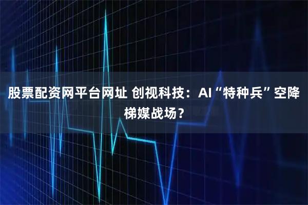 股票配资网平台网址 创视科技：AI“特种兵”空降梯媒战场？