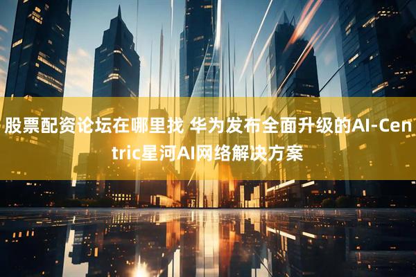 股票配资论坛在哪里找 华为发布全面升级的AI-Centric星河AI网络解决方案