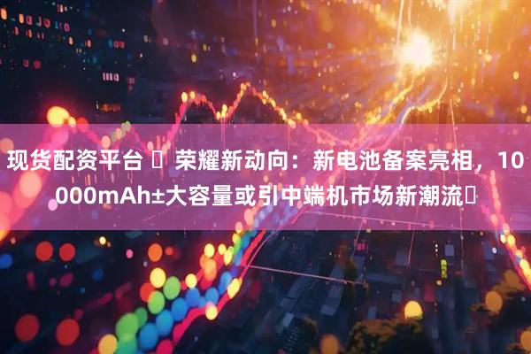 现货配资平台 ​荣耀新动向：新电池备案亮相，10000mAh±大容量或引中端机市场新潮流​