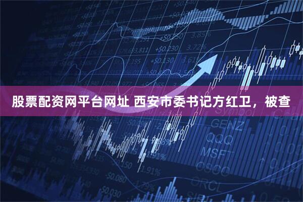 股票配资网平台网址 西安市委书记方红卫，被查