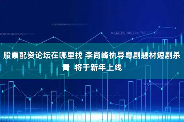 股票配资论坛在哪里找 李尚峰执导粤剧题材短剧杀青  将于新年上线