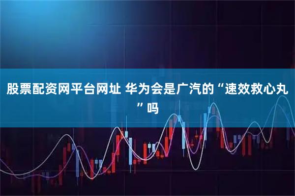 股票配资网平台网址 华为会是广汽的“速效救心丸”吗