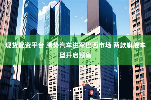 现货配资平台 腾势汽车进军巴西市场 两款旗舰车型开启预售