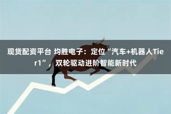 现货配资平台 均胜电子：定位“汽车+机器人Tier1”，双轮驱动进阶智能新时代