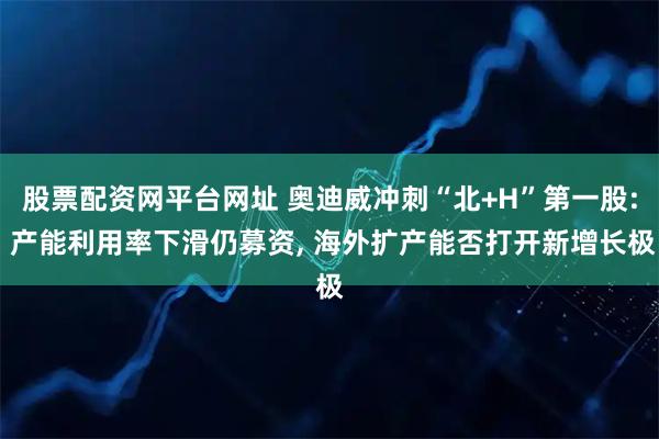股票配资网平台网址 奥迪威冲刺“北+H”第一股: 产能利用率下滑仍募资, 海外扩产能否打开新增长极