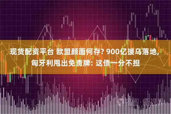 现货配资平台 欧盟颜面何存? 900亿援乌落地, 匈牙利甩出免责牌: 这债一分不担