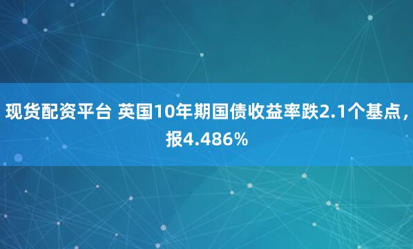 现货配资平台 英国10年期国债收益率跌2.1个基点，报4.486%