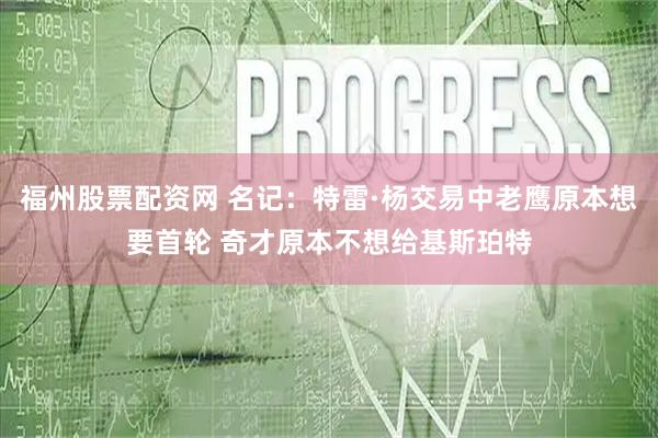 福州股票配资网 名记：特雷·杨交易中老鹰原本想要首轮 奇才原本不想给基斯珀特