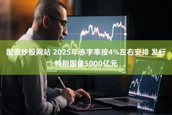 配资炒股网站 2025年赤字率按4%左右安排 发行特别国债5000亿元