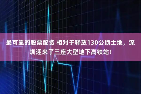 最可靠的股票配资 相对于释放130公顷土地，深圳迎来了三座大型地下高铁站！