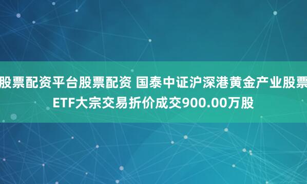 股票配资平台股票配资 国泰中证沪深港黄金产业股票ETF大宗交易折价成交900.00万股