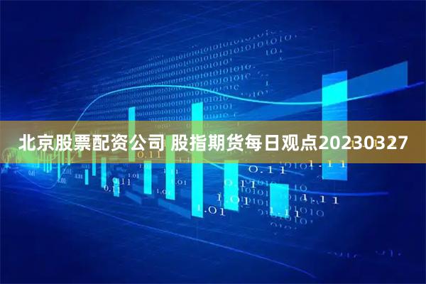 北京股票配资公司 股指期货每日观点20230327