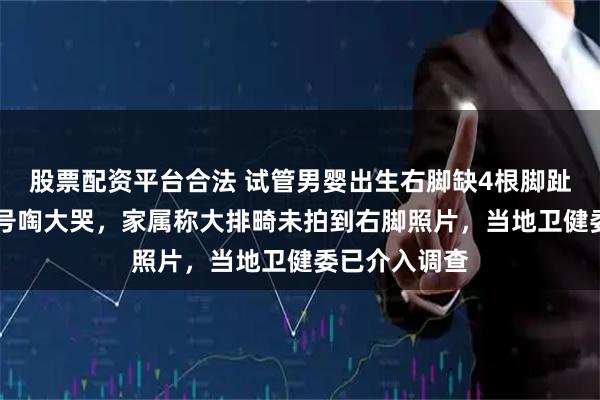 股票配资平台合法 试管男婴出生右脚缺4根脚趾，31岁产妇号啕大哭，家属称大排畸未拍到右脚照片，当地卫健委已介入调查