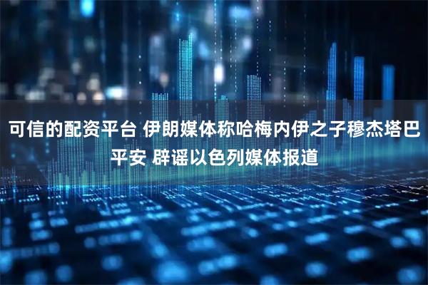 可信的配资平台 伊朗媒体称哈梅内伊之子穆杰塔巴平安 辟谣以色列媒体报道