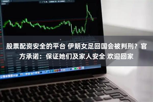 股票配资安全的平台 伊朗女足回国会被判刑？官方承诺：保证她们及家人安全 欢迎回家