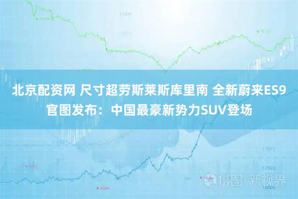 北京配资网 尺寸超劳斯莱斯库里南 全新蔚来ES9官图发布：中国最豪新势力SUV登场